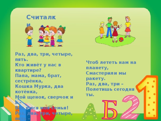 Считалки Раз, два, три, четыре, пять. Кто живёт у нас в квартире? Папа, мама, брат, сестрёнка, Кошка Мурка, два котёнка, Мой щенок, сверчок и я – Вот и вся моя семья! Раз, два, три, четыре, пять – Всех начну считать опять. Чтоб лететь нам на планету, Смастерили мы ракету. Раз, два, три – Полетишь сегодня ты. 