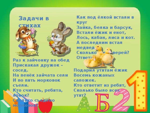 Задачи в стихах Как под ёлкой встали в круг Зайка, белка и барсук, Встали ёжик и енот, Лось, кабан, лиса и кот. А последним встал медведь, Сколько всех зверей? Ответь! Раз к зайчонку на обед Прискакал дружок – сосед. На пенёк зайчата сели И по пять морковок съели. Кто считать, ребята, ловок? Сколько съедено морковок? Подарил утятам ёжик Восемь кожаных сапожек. Кто ответит из ребят, Сколько было всех утят? 