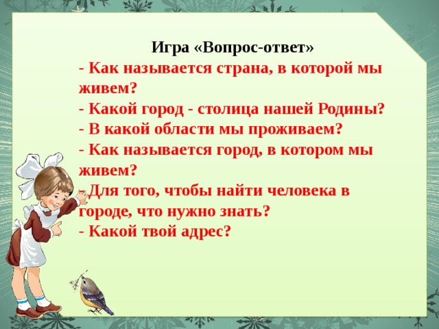 Игра «Вопрос-ответ» - Как называется страна, в которой мы живем? - Какой город - столица нашей Родины? - В какой области мы проживаем? - Как называется город, в котором мы живем? - Для того, чтобы найти человека в городе, что нужно знать? - Какой твой адрес? 