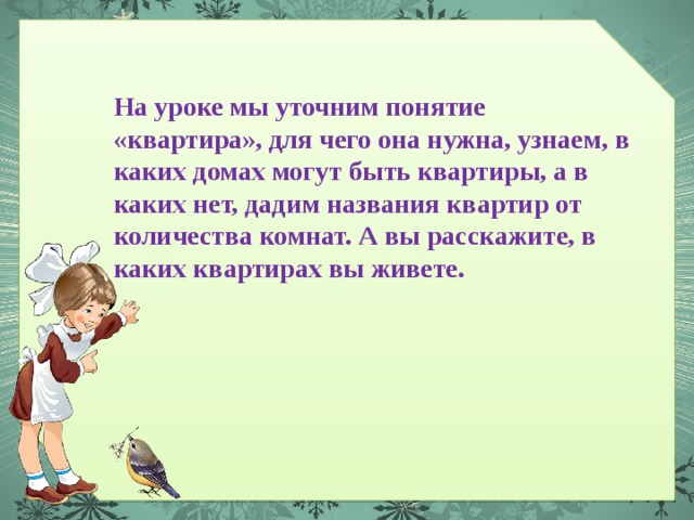 На уроке мы уточним понятие «квартира», для чего она нужна, узнаем, в каких домах могут быть квартиры, а в каких нет, дадим названия квартир от количества комнат. А вы расскажите, в каких квартирах вы живете. 