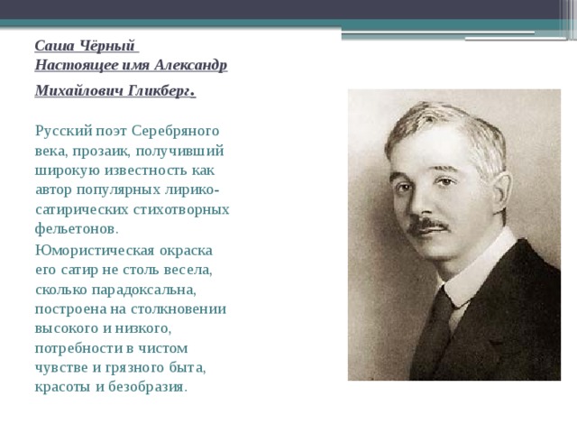 Саша Чёрный   Настоящее имя Александр Михайлович Гликберг . Русский поэт Серебряного века, прозаик, получивший широкую известность как автор популярных лирико-сатирических стихотворных фельетонов .  Юмористическая окраска его сатир не столь весела, сколько парадоксальна, построена на столкновении высокого и низкого, потребности в чистом чувстве и грязного быта, красоты и безобразия. 