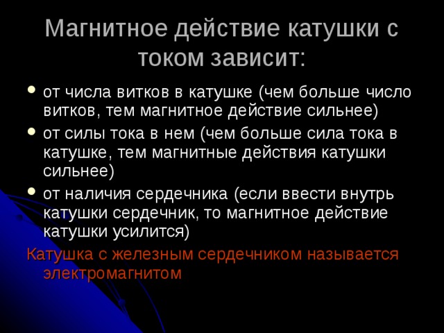 Магнитное действие катушки с током зависит: от числа витков в катушке (чем больше число витков, тем магнитное действие сильнее) от силы тока в нем (чем больше сила тока в катушке, тем магнитные действия катушки сильнее) от наличия сердечника (если ввести внутрь катушки сердечник, то магнитное действие катушки усилится) Катушка с железным сердечником называется электромагнитом 