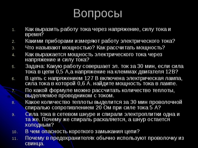 Вопросы Как выразить работу тока через напряжение, силу тока и время? Какими приборами измеряют работу электрического тока? Что называют мощностью? Как рассчитать мощность? Как выражается мощность электрического тока через напряжение и силу тока? Задача: Какую работу совершает эл. ток за 30 мин, если сила тока в цепи 0,5 А,а напряжение на клеммах двигателя 12В? В цепь с напряжением 127 В включена электрическая лампа, сила тока в которой 0,6 А. найдите мощность тока в лампе. По какой формуле можно рассчитать количество теплоты, выделяемое проводником с током. Какое количество теплоты выделится за 30 мин проволочной спиралью сопротивлением 20 Ом при силе тока 5 А? Сила тока в сетевом шнуре и спирали электроплитки одна и та же. Почему же спираль раскаляется, а шнур остается холодным? В чем опасность короткого замыкания цепи? Почему в предохранителях обычно используют проволочку из свинца. 