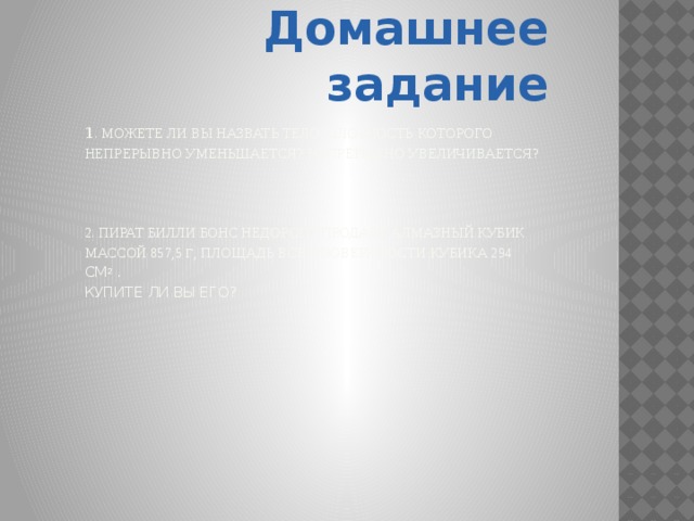 Домашнее задание 1 . Можете ли вы назвать тело, плотность которого непрерывно уменьшается? Непрерывно увеличивается?     2. Пират Билли Бонс недорого продает алмазный кубик массой 857,5 г , площадь всей поверхности кубика 294 см 2 .  Купите ли вы его?   