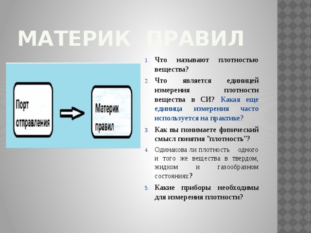 Материк правил Что называют плотностью вещества? Что является единицей измерения плотности вещества в СИ? Какая еще единица измерения часто используется на практике? Как вы понимаете физический смысл понятия ''плотность''? Одинакова ли плотность одного и того же вещества в твердом, жидком и газообразном состояниях ? Какие приборы необходимы для измерения плотности? 