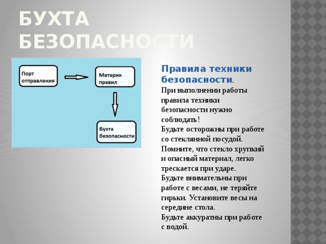 Бухта безопасности Правила техники безопасности . При выполнении работы правила техники безопасности нужно соблюдать! Будьте осторожны при работе со стеклянной посудой. Помните, что стекло хрупкий и опасный материал, легко трескается при ударе. Будьте внимательны при работе с весами, не теряйте гирьки. Установите весы на середине стола. Будьте аккуратны при работе с водой. 