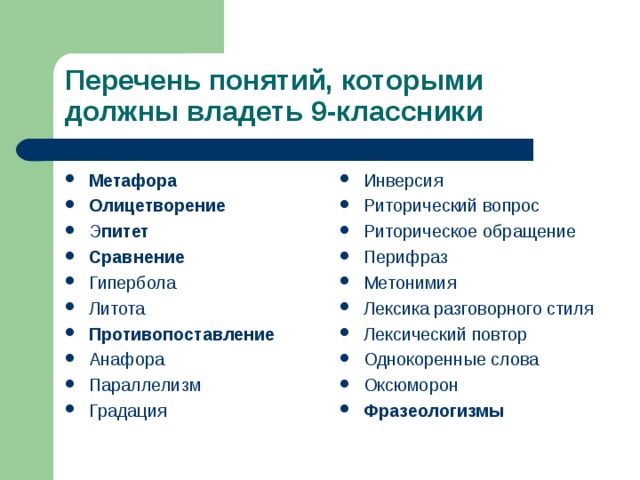 Перечень понятий, которыми должны владеть 9-классники Метафора Олицетворение Э питет Сравнение Гипербола Литота Противопоставление Анафора Параллелизм Градация     Инверсия Риторический вопрос Риторическое обращение Перифраз Метонимия Лексика разговорного стиля Лексический повтор Однокоренные слова Оксюморон Фразеологизмы  