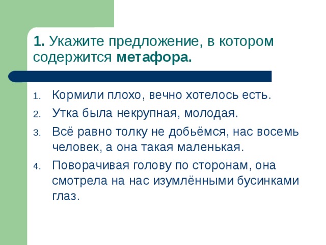 1. Укажите предложение, в котором содержится метафора. Кормили плохо, вечно хотелось есть. Утка была некрупная, молодая. Всё равно толку не добьёмся, нас восемь человек, а она такая маленькая. Поворачивая голову по сторонам, она смотрела на нас изумлёнными бусинками глаз. 