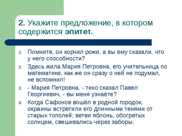 2. Укажите предложение, в котором содержится эпитет. Помните, он корчил рожи, а вы ему сказали, что у него способности? Здесь жила Мария Петровна, его учительница по математике, как же он сразу о ней не подумал, не вспомнил! - Мария Петровна, - тихо сказал Павел Георгиевич, - вы меня узнаёте? Когда Сафонов вошёл в родной городок, окраины встретили его длинными тенями от старых тополей; ветви яблонь, обогретых солнцем, свешивались через заборы. 