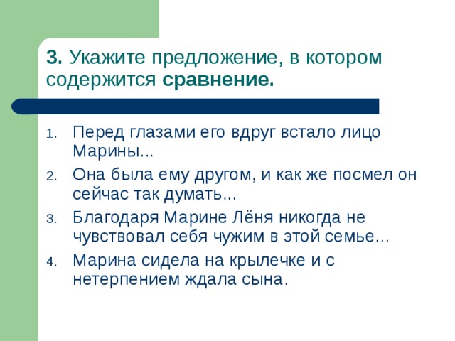 3. Укажите предложение, в котором содержится сравнение. Перед глазами его вдруг встало лицо Марины... Она была ему другом, и как же посмел он сейчас так думать... Благодаря Марине Лёня никогда не чувствовал себя чужим в этой семье... Марина сидела на крылечке и с нетерпением ждала сына. 