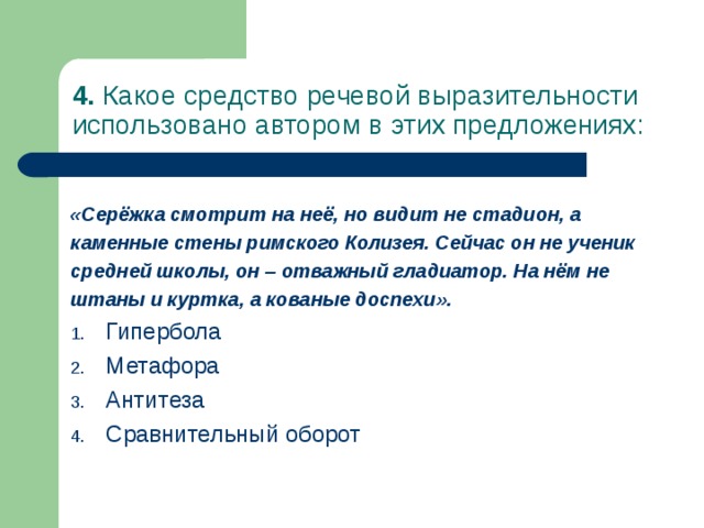 4. Какое средство речевой выразительности использовано автором в этих предложениях: «Серёжка смотрит на неё, но видит не стадион, а каменные стены римского Колизея. Сейчас он не ученик средней школы, он – отважный гладиатор. На нём не штаны и куртка, а кованые доспехи». Гипербола Метафора Антитеза Сравнительный оборот 