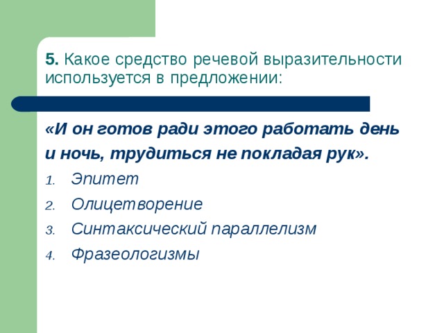 5. Какое средство речевой выразительности используется в предложении: «И он готов ради этого работать день и ночь, трудиться не покладая рук». Эпитет Олицетворение Синтаксический параллелизм Фразеологизмы  
