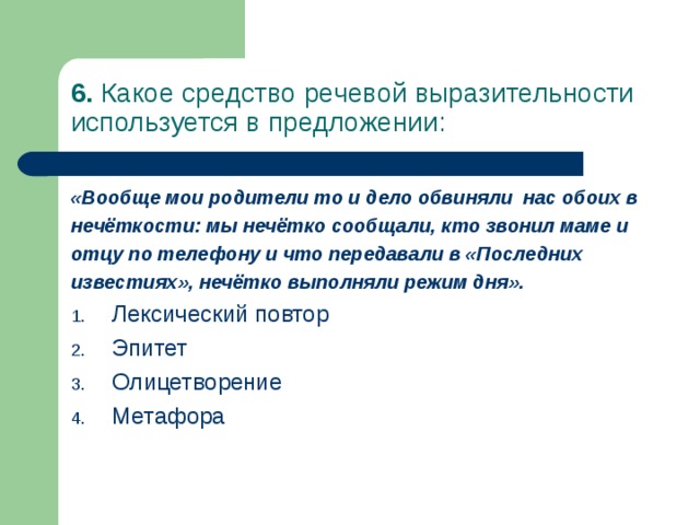 6. Какое средство речевой выразительности используется в предложении: «Вообще мои родители то и дело обвиняли нас обоих в нечёткости: мы нечётко сообщали, кто звонил маме и отцу по телефону и что передавали в «Последних известиях», нечётко выполняли режим дня». Лексический повтор Эпитет Олицетворение Метафора 