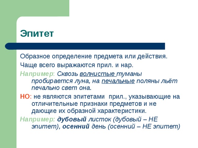 Эпитет Образное определение предмета или действия. Чаще всего выражаются прил. и нар. Например :  Сквозь волнистые туманы пробирается луна, на печальные поляны льёт печально свет она. НО : не являются эпитетами прил., указывающие на отличительные признаки предметов и не дающие их образной характеристики. Например:  дубовый листок (дубовый – НЕ эпитет), осенний день (осенний – НЕ эпитет) 