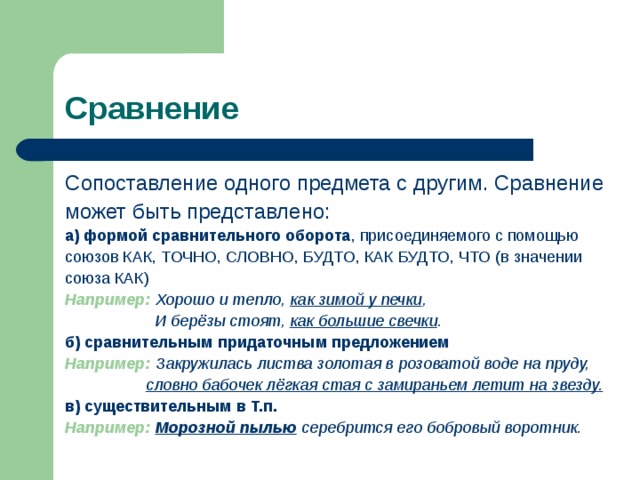Сравнение Сопоставление одного предмета с другим. Сравнение может быть представлено: а)  формой сравнительного оборота , присоединяемого с помощью союзов КАК, ТОЧНО, СЛОВНО, БУДТО, КАК БУДТО, ЧТО (в значении союза КАК) Например:  Хорошо и тепло, как зимой у печки ,  И берёзы стоят, как большие свечки . б)  сравнительным придаточным предложением Например:  Закружилась листва золотая в розоватой воде на пруду,  словно бабочек лёгкая стая с замираньем летит на звезду. в)  существительным в Т.п.  Например:  Морозной пылью  серебрится его бобровый воротник. 
