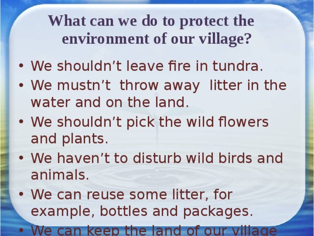 What can we do to protect the environment of our village? We shouldn’t leave fire in tundra. We mustn’t throw away litter in the water and on the land. We shouldn’t pick the wild flowers and plants. We haven’t to disturb wild birds and animals. We can reuse some litter, for example, bottles and packages. We can keep the land of our village clean. 