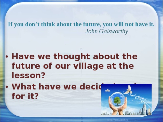  If you don’t think about the future, you will not have it.   John Galsworthy   Have we thought about the future of our village at the lesson? What have we decided to do for it? 