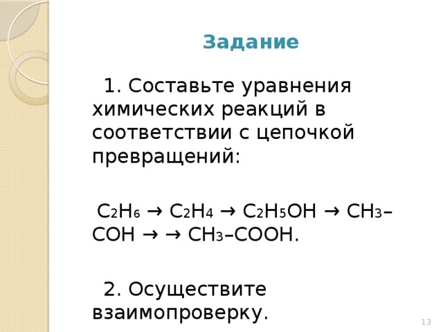 Задание  1. Составьте уравнения химических реакций в соответствии с цепочкой превращений:  C 2 H 6 → C 2 H 4 → C 2 H 5 OH → СН 3 –СОН → → СН 3 –СООН.  2. Осуществите взаимопроверку. 12