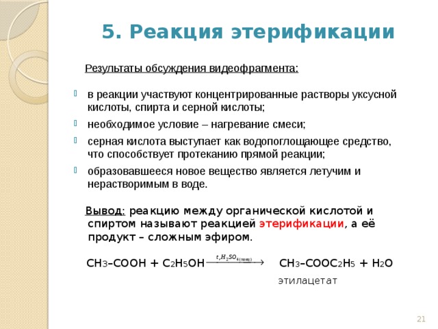 5. Реакция этерификации  Результаты обсуждения видеофрагмента: в реакции участвуют концентрированные растворы уксусной кислоты, спирта и серной кислоты; необходимое условие – нагревание смеси; серная кислота выступает как водопоглощающее средство, что способствует протеканию прямой реакции; образовавшееся новое вещество является летучим и нерастворимым в воде.  Вывод: реакцию между органической кислотой и спиртом называют реакцией этерификации , а её продукт – сложным эфиром.  СН 3 –СООН + C 2 H 5 OH  СН 3 –СООC 2 H 5 + Н 2 О     этилацетат 18