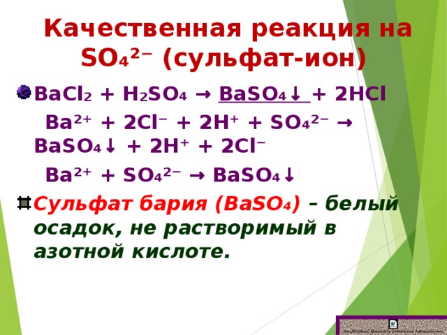 Качественная реакция на SО₄²⁻ (сульфат-ион) ВаСl₂ + Н₂SО₄ → ВаSО₄↓ + 2НСl   Ва²⁺ + 2Сl⁻ + 2Н⁺ + SО₄²⁻ → ВаSО₄↓ + 2Н⁺ + 2Сl⁻   Ва²⁺ + SО₄²⁻ → ВаSО₄↓ Сульфат бария (ВаSО₄) – белый осадок, не растворимый в азотной кислоте.