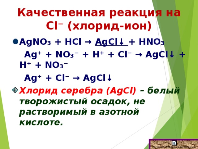 Качественная реакция на Сl⁻ (хлорид-ион) АgNО₃ + НСl → АgCl↓ + НNО₃  Аg⁺ + NО₃⁻ + Н⁺ + Сl⁻ → АgCl↓ + Н⁺ + NО₃⁻  Аg⁺ + Сl⁻ → АgCl↓ Хлорид серебра (АgCl) – белый творожистый осадок, не растворимый в азотной кислоте.