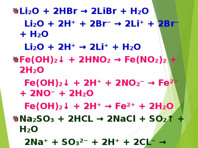 Li₂O + 2HBr → 2LiBr + H₂O  Li₂O + 2H⁺ + 2Br⁻ → 2Li⁺ + 2Br⁻ + H₂O  Li₂O + 2H⁺ → 2Li⁺ + H₂O Fe(OH)₂↓ + 2HNO₂ → Fe(NO₂)₂ + 2H₂O  Fe(OH)₂↓ + 2H⁺ + 2NO₂⁻ → Fe²⁺ + 2NO⁻ + 2H₂O  Fe(OH)₂↓ + 2H⁺ → Fe²⁺ + 2H₂O Na₂SO₃ + 2HCL → 2NaCl + SO₂↑ + H₂O