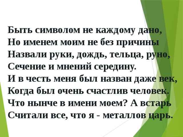Быть символом не каждому дано,  Но именем моим не без причины  Назвали руки, дождь, тельца, руно,  Сечение и мнений середину.  И в честь меня был назван даже век,  Когда был очень счастлив человек.  Что нынче в имени моем? А встарь  Считали все, что я - металлов царь.