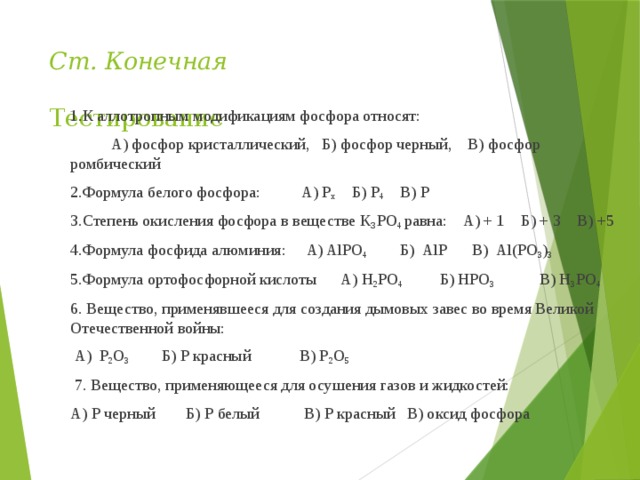 Ст. Конечная  Тестирование 1.К аллотропным модификациям фосфора относят:  А) фосфор кристаллический, Б) фосфор черный, В) фосфор ромбический 2.Формула белого фосфора: А) Р х Б) Р 4 В) Р 3.Степень окисления фосфора в веществе К 3 РO 4 равна: А) + 1 Б) + 3 В) +5 4.Формула фосфида алюминия: А) AlРО 4 Б) АlР В) Аl(РO 3 ) 3 5.Формула ортофосфорной кислоты А) H 2 РO 4 Б) HРO 3 В) H 3 РO 4 6. Вещество, применявшееся для создания дымовых завес во время Великой Отечественной войны:  А) Р 2 O 3 Б) Р красный В) Р 2 O 5  7. Вещество, применяющееся для осушения газов и жидкостей: А) Р черный  Б) Р белый В) Р красный В) оксид фосфора