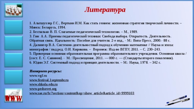 Литература 1. Альтшуллер Г.С., Верткин И.М. Как стать гением: жизненная стратегия творческой личности. – Минск: Беларусь, 1994. 2. Беспалько В. П. Слагаемые педагогической технологии. – М., 1989. 3. Гин А.А. Приемы педагогической техники: Свобода выбора. Открытость. Деятельность. Обратная связь. Идеальность: Пособие для учителя. 2-е изд., - М.: Вита-Пресс, 2000.- 88 с. 4. Далингер В.А. Системно-деятельностный подход к обучению математике // Наука и эпоха: монография / под ред. О.И. Кирикова. – Воронеж: Изд-во ВГПУ, 2011. – С. 230–243. 5. Примерная основная образовательная программа образовательного учреждения. Основная школа / [сост. Е. С. Савинов]. - М.: Просвещение, 2011. — 000 с. — (Стандарты второго поколения). 6. Юдин Э.Г. Системный подход и принцип деятельности. – М.: Наука, 1978. – 342 с. Интернет-ресурсы: www.vgf.ru  www.festival.1septembr.ru www.shkola.edu.ru  www.pedsovet.org www.rae.ru/fs/?section=content&op=show_article&article_id=9999103   