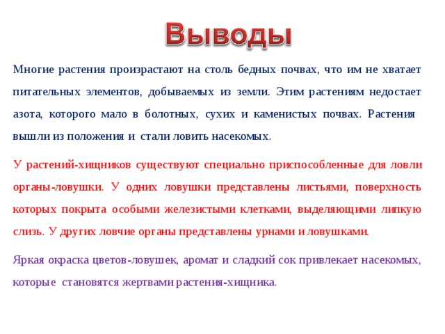 Многие растения произрастают на столь бедных почвах, что им не хватает питательных элементов, добываемых из земли. Этим растениям недостает азота, которого мало в болотных, сухих и каменистых почвах. Растения вышли из положения и стали ловить насекомых. У растений-хищников существуют специально приспособленные для ловли органы-ловушки. У одних ловушки представлены листьями, поверхность которых покрыта особыми железистыми клетками, выделяющими липкую слизь. У других ловчие органы представлены урнами и ловушками. Яркая окраска цветов-ловушек, аромат и сладкий сок привлекает насекомых, которые становятся жертвами растения-хищника. 