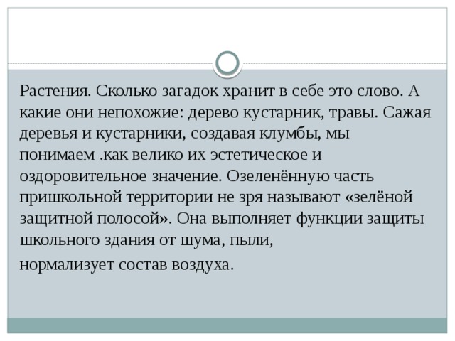 Растения. Сколько загадок хранит в себе это слово. А какие они непохожие: дерево кустарник, травы. Сажая деревья и кустарники, создавая клумбы, мы понимаем .как велико их эстетическое и оздоровительное значение. Озеленённую часть пришкольной территории не зря называют «зелёной защитной полосой». Она выполняет функции защиты школьного здания от шума, пыли, нормализует состав воздуха.