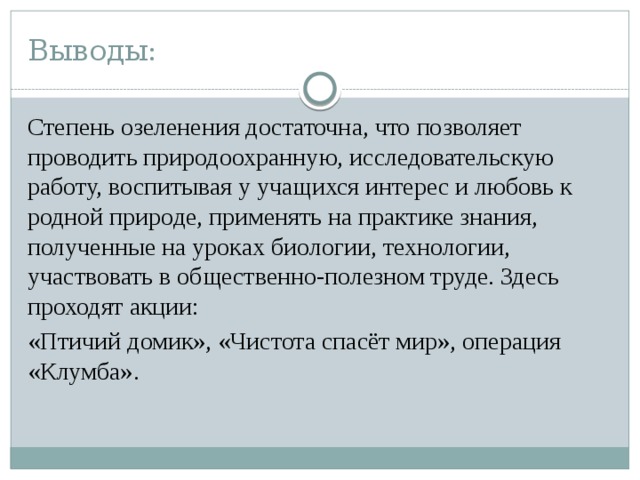 Выводы: Степень озеленения достаточна, что позволяет проводить природоохранную, исследовательскую работу, воспитывая у учащихся интерес и любовь к родной природе, применять на практике знания, полученные на уроках биологии, технологии, участвовать в общественно-полезном труде. Здесь проходят акции: «Птичий домик», «Чистота спасёт мир», операция «Клумба».