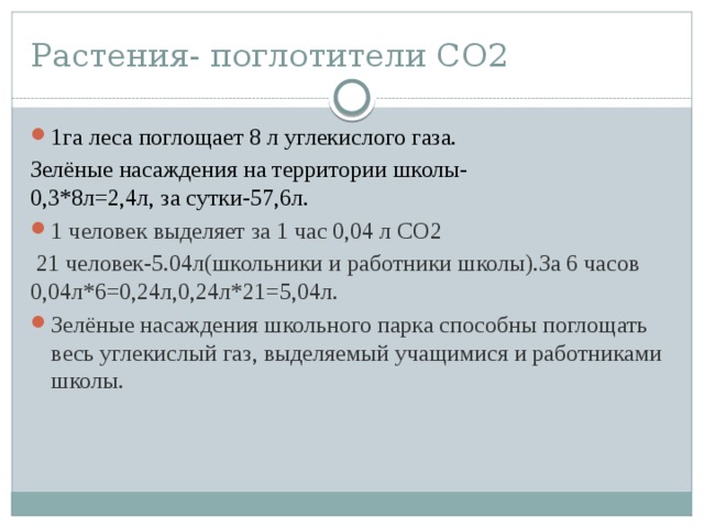 Растения- поглотители СО2 1га леса поглощает 8 л углекислого газа. Зелёные насаждения на территории школы- 0,3*8л=2,4л, за сутки-57,6л. 1 человек выделяет за 1 час 0,04 л СО2  21 человек-5.04л(школьники и работники школы).За 6 часов 0,04л*6=0,24л,0,24л*21=5,04л.