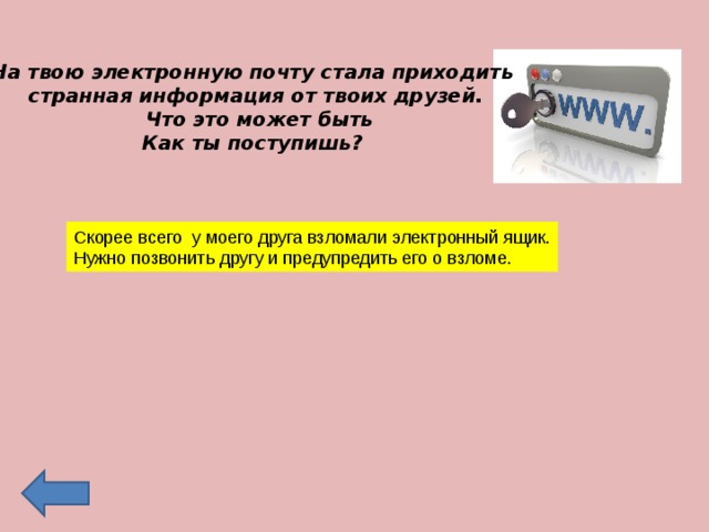 На твою электронную почту стала приходить странная информация от твоих друзей.  Что это может быть Как ты поступишь? Скорее всего у моего друга взломали электронный ящик. Нужно позвонить другу и предупредить его о взломе. 