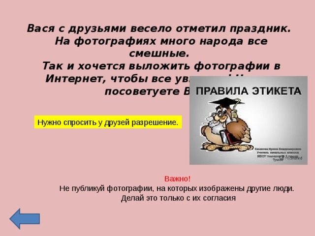 Вася с друзьями весело отметил праздник. На фотографиях много народа все смешные. Так и хочется выложить фотографии в Интернет, чтобы все увидели! Что вы посоветуете Васе? Нужно спросить у друзей разрешение. Важно! Не публикуй фотографии, на которых изображены другие люди.  Делай это только с их согласия 