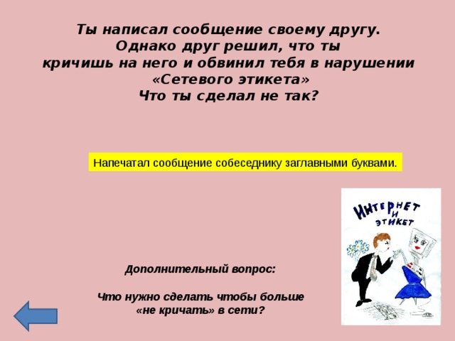 Ты написал сообщение своему другу. Однако друг решил, что ты кричишь на него и обвинил тебя в нарушении «Сетевого этикета» Что ты сделал не так? Напечатал сообщение собеседнику заглавными буквами. Дополнительный вопрос:  Что нужно сделать чтобы больше «не кричать» в сети?  