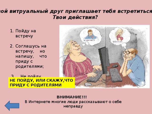 Твой витруальный друг приглашает тебя встретиться.  Твои действия? . Пойду на встречу  Соглашусь на встречу, но напишу, что приду с родителями;  3. Не пойду НЕ ПОЙДУ, ИЛИ СКАЖУ,ЧТО ПРИДУ С РОДИТЕЛЯМИ ВНИМАНИЕ!!! В Интернете многие люди рассказывают о себе неправду 