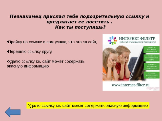 Незнакомец прислал тебе подозрительную ссылку и предлагает ее посетить . Как ты поступишь? Пройду по ссылке и сам узнаю, что это за сайт,  Перешлю ссылку другу,  Удалю ссылку т.к. сайт может содержать опасную информацию   Удалю ссылку т.к. сайт может содержать опасную информацию 