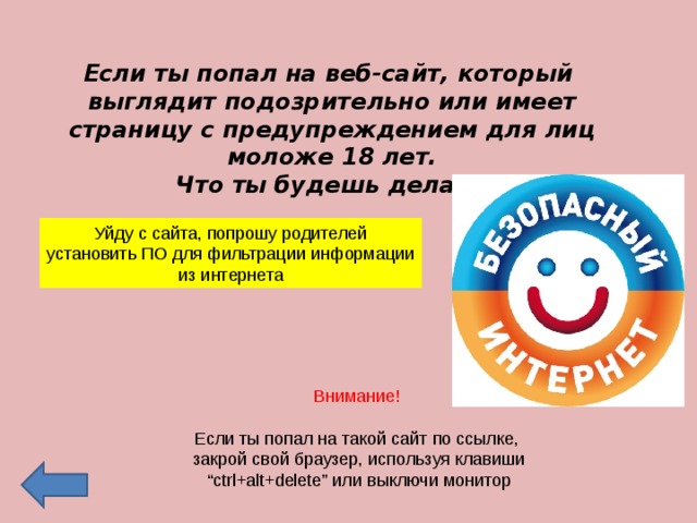 Если ты попал на веб-сайт, который выглядит подозрительно или имеет страницу с предупреждением для лиц моложе 18 лет.  Что ты будешь делать? Уйду с сайта, попрошу родителей установить ПО для фильтрации информации из интернета Внимание! Если ты попал на такой сайт по ссылке,  закрой свой браузер, используя клавиши “ ctrl+alt+delete” или выключи монитор 