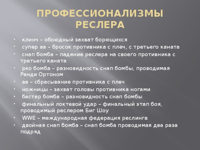 ПРОФЕССИОНАЛИЗМЫ РЕСЛЕРА  клинч – обоюдный захват борющихся  супер аа – бросок противника с плеч, с третьего каната  снап бомба – падение реслера на своего противника с третьего каната  рко бомба – разновидность снап бомбы, проводимая Ренди Ортоном  аа – сбрасывание противника с плеч  ножницы – захват головы противника ногами  бастер бомба – разновидность снап бомбы  финальный локтевой удар – финальный этап боя, проводимый реслером Биг Шоу  WWE – международная федерация реслинга  двойная снап бомба – снап бомба проводимая два раза подряд 