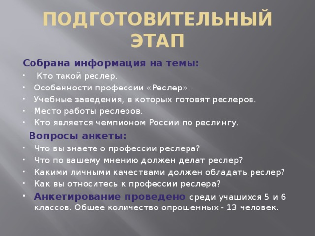 ПОДГОТОВИТЕЛЬНЫЙ ЭТАП Собрана информация на темы:  Кто такой реслер. Особенности профессии «Реслер». Учебные заведения, в которых готовят реслеров. Место работы реслеров. Кто является чемпионом России по реслингу.  Вопросы анкеты: Что вы знаете о професcии реслера? Что по вашему мнению должен делат реслер? Какими личными качествами должен обладать реслер? Как вы относитесь к профеcсии реслера? Анкетирование проведено среди учашихся 5 и 6 классов. Общее количество опрошенных - 13 человек. 