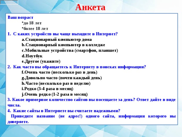 Анкета Ваш возраст  до 18 лет более 18 лет до 18 лет более 18 лет 1.   С каких устройств вы чаще выходите в Интернет? Стационарный компьютер дома Стационарный компьютер в колледже Мобильные устройства (смартфон, планшет) Ноутбук Другое (укажите) Стационарный компьютер дома Стационарный компьютер в колледже Мобильные устройства (смартфон, планшет) Ноутбук Другое (укажите) 2.   Как часто вы обращаетесь к Интернету в поисках информации? Очень часто (несколько раз в день) Довольно часто (почти каждый день) Часто (несколько раз в неделю) Редко (3-4 раза в месяц) Очень редко (1-2 раза в месяц) Очень часто (несколько раз в день) Довольно часто (почти каждый день) Часто (несколько раз в неделю) Редко (3-4 раза в месяц) Очень редко (1-2 раза в месяц) 3. Какое примерное количество сайтов вы посещаете за день? Ответ дайте в виде числа. 4. Какие сайты в Интернете вы считаете надежными?  Приведите название (не адрес!) одного сайта, информации которого вы доверяете. 