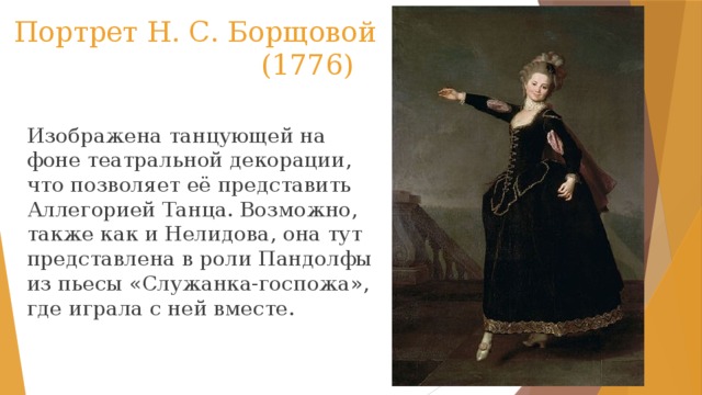  Портрет Н. С. Борщовой  (1776) Изображена танцующей на фоне театральной декорации, что позволяет её представить Аллегорией Танца. Возможно, также как и Нелидова, она тут представлена в роли Пандолфы из пьесы «Служанка-госпожа», где играла с ней вместе. 