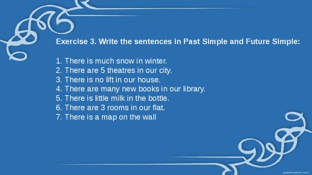 Exercise 3. Write the sentences in Past Simple and Future Simple: There is much snow in winter. There are 5 theatres in our city. There is no lift in our house. There are many new books in our library. There is little milk in the bottle. There are 3 rooms in our flat. There is a map on the wall 