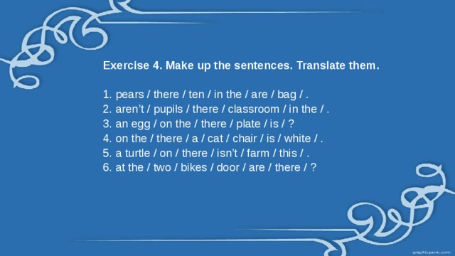Exercise 4. Make up the sentences. Translate them. 1. pears / there / ten / in the / are / bag / . 2. aren’t / pupils / there / classroom / in the / . 3. an egg / on the / there / plate / is / ? 4. on the / there / a / cat / chair / is / white / . 5. a turtle / on / there / isn’t / farm / this / . 6. at the / two / bikes / door / are / there / ?   