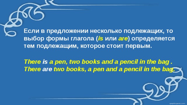 Если в предложении несколько подлежащих, то выбор формы глагола ( is или are ) определяется тем подлежащим, которое стоит первым.  There is a pen, two books and a pencil in the bag . There are two books, a pen and a pencil in the bag. 