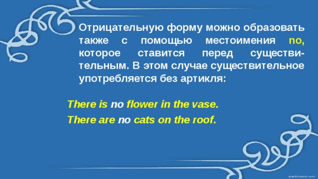 Отрицательную форму можно образовать также с помощью местоимения no,  которое ставится перед существи-тельным. В этом случае существительное употребляется без артикля: There is no flower in the vase. There are no cats on the roof. 