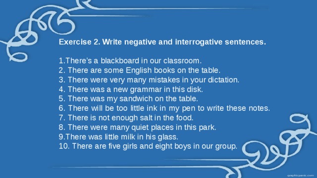 Exercise 2. Write negative and interrogative sentences.  1.There’s a blackboard in our classroom. 2. There are some English books on the table. 3. There were very many mistakes in your dictation. 4. There was a new grammar in this disk. 5. There was my sandwich on the table. 6. There will be too little ink in my pen to write these notes. 7. There is not enough salt in the food. 8. There were many quiet places in this park. 9.There was little milk in his glass. 10. There are five girls and eight boys in our group. 