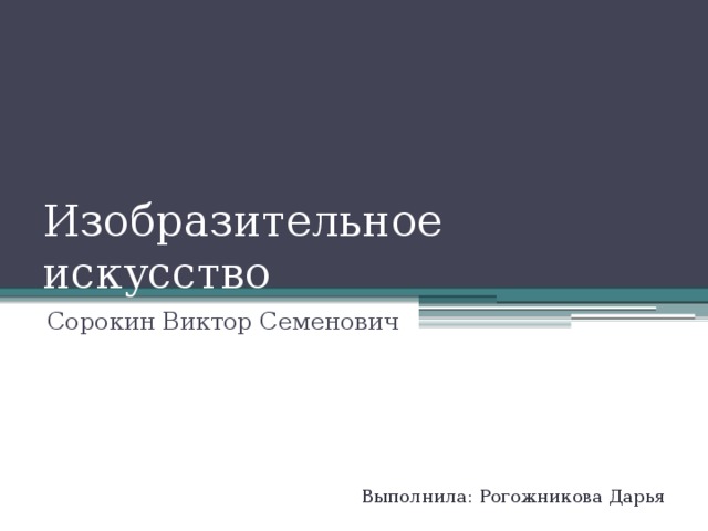 Изобразительное искусство Сорокин Виктор Семенович Выполнила: Рогожникова Дарья  8 класс  
