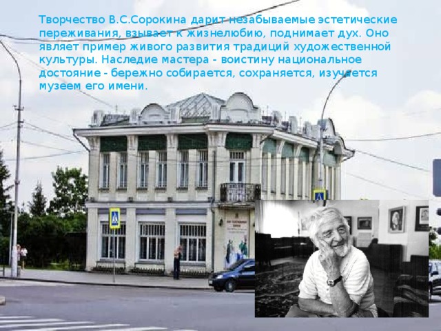 Творчество В.С.Сорокина дарит незабываемые эстетические переживания, взывает к жизнелюбию, поднимает дух. Оно являет пример живого развития традиций художественной культуры. Наследие мастера - воистину национальное достояние - бережно собирается, сохраняется, изучается музеем его имени. 